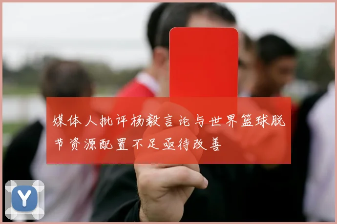 媒体人批评杨毅言论与世界篮球脱节资源配置不足亟待改善