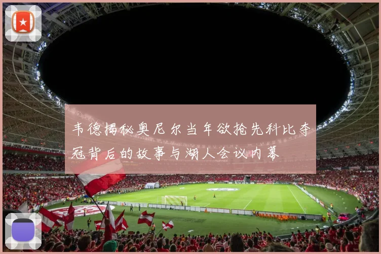 韦德揭秘奥尼尔当年欲抢先科比夺冠背后的故事与湖人会议内幕