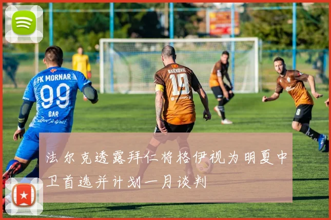 法尔克透露拜仁将格伊视为明夏中卫首选并计划一月谈判