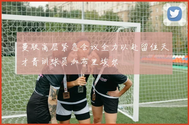曼联高层紧急会议全力以赴留住天才青训球员加布里埃尔