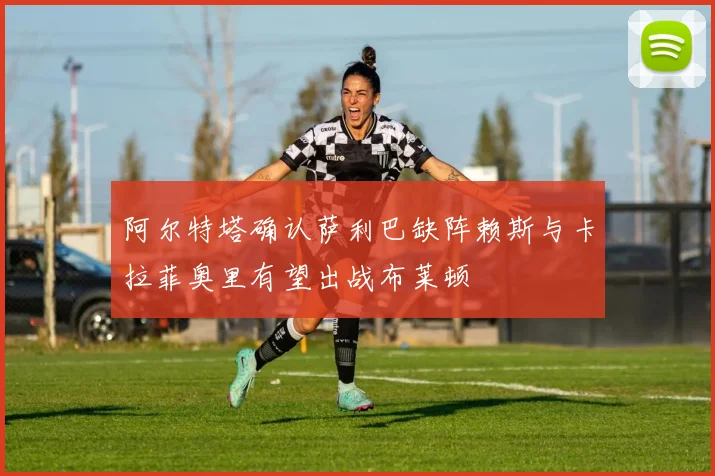 阿尔特塔确认萨利巴缺阵赖斯与卡拉菲奥里有望出战布莱顿