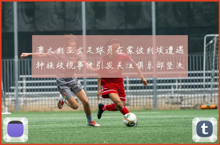 澳大利亚女足球员在蒙彼利埃遭遇种族歧视事件引发关注俱乐部坚决否认