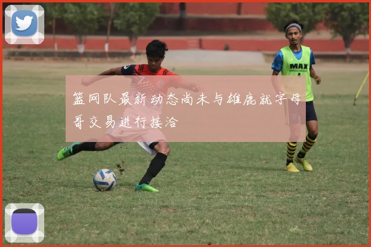 篮网队最新动态尚未与雄鹿就字母哥交易进行接洽