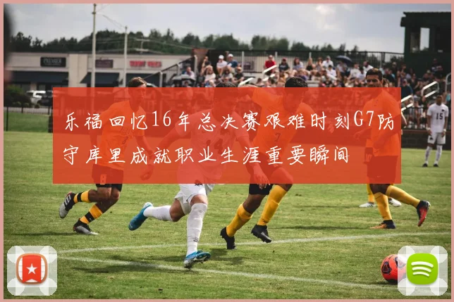 乐福回忆16年总决赛艰难时刻G7防守库里成就职业生涯重要瞬间