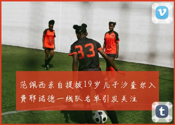 范佩西亲自提拔19岁儿子沙奎尔入费耶诺德一线队名单引发关注