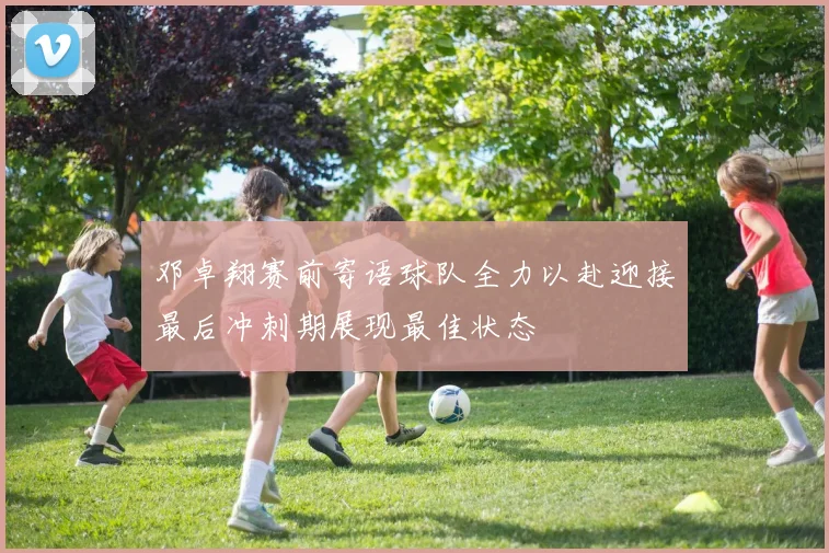 邓卓翔赛前寄语球队全力以赴迎接最后冲刺期展现最佳状态