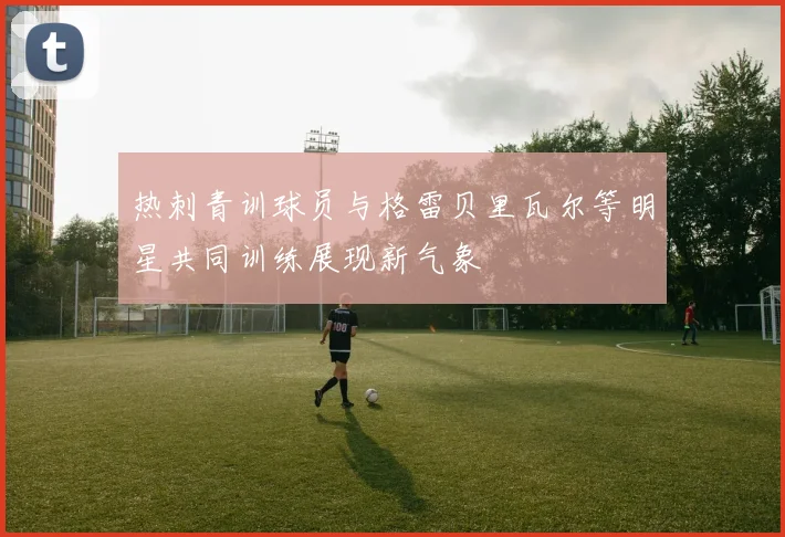 热刺青训球员与格雷贝里瓦尔等明星共同训练展现新气象