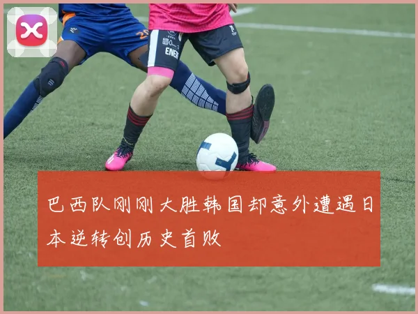 巴西队刚刚大胜韩国却意外遭遇日本逆转创历史首败