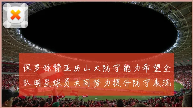 保罗称赞亚历山大防守能力希望全队明星球员共同努力提升防守表现