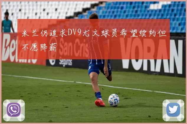 米兰仍追求DV9尤文球员希望续约但不愿降薪