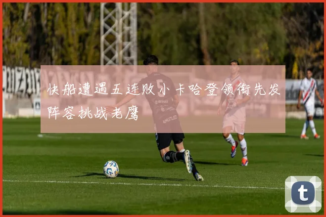 快船遭遇五连败小卡哈登领衔先发阵容挑战老鹰