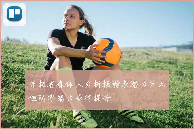开拓者媒体人分析杨瀚森潜力巨大但防守能力亟待提升
