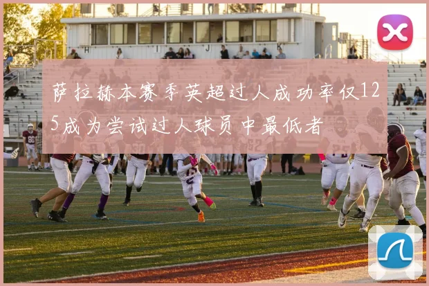 萨拉赫本赛季英超过人成功率仅125成为尝试过人球员中最低者