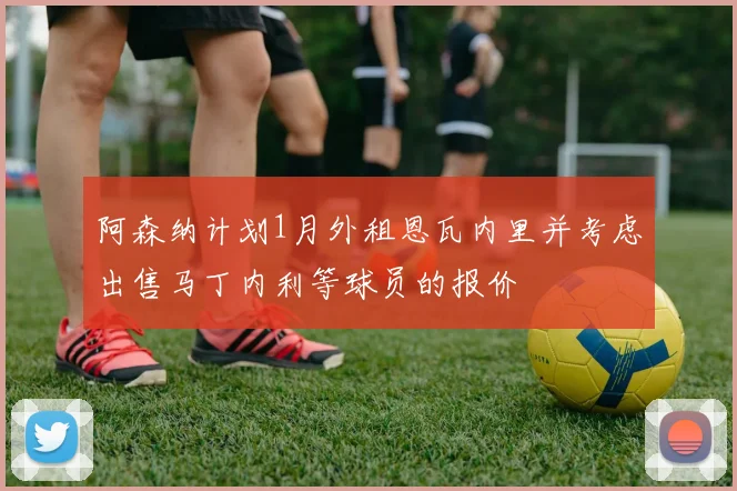 阿森纳计划1月外租恩瓦内里并考虑出售马丁内利等球员的报价