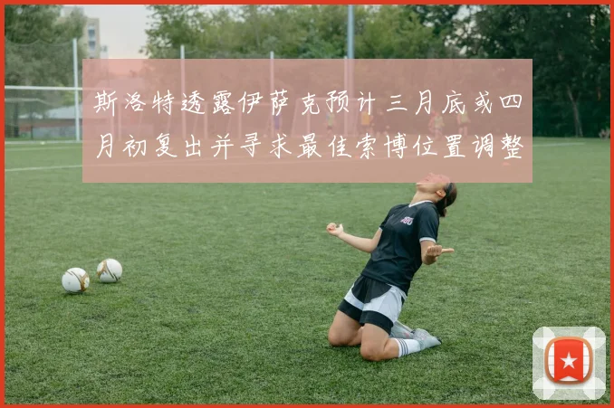 斯洛特透露伊萨克预计三月底或四月初复出并寻求最佳索博位置调整方案