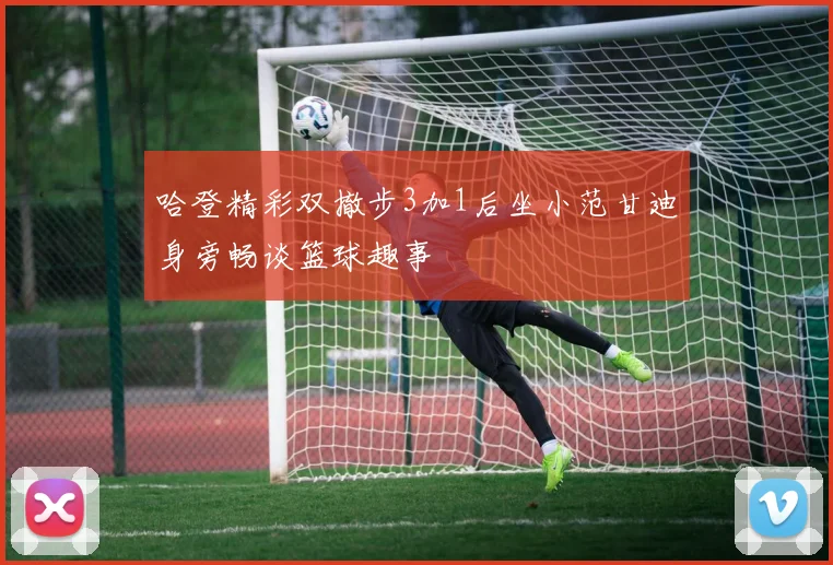 哈登精彩双撤步3加1后坐小范甘迪身旁畅谈篮球趣事