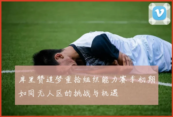 库里赞追梦重拾组织能力赛季初期如同无人区的挑战与机遇