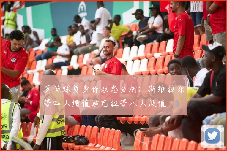 罗马球员身价动态分析：斯维拉尔等四人增值迪巴拉等八人贬值
