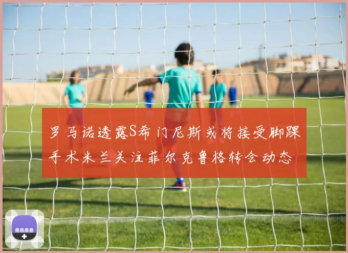 罗马诺透露S希门尼斯或将接受脚踝手术米兰关注菲尔克鲁格转会动态