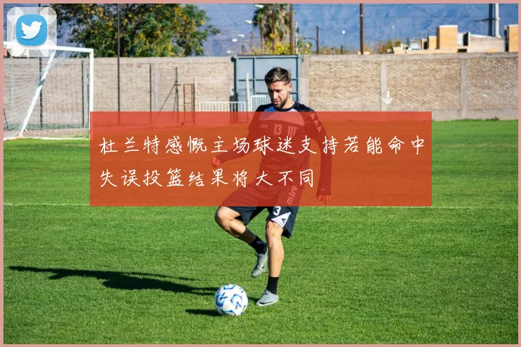 杜兰特感慨主场球迷支持若能命中失误投篮结果将大不同