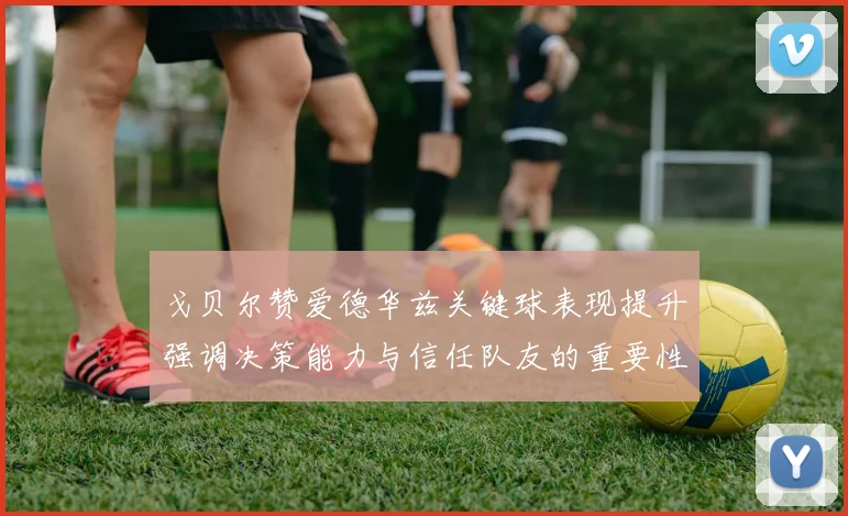 戈贝尔赞爱德华兹关键球表现提升强调决策能力与信任队友的重要性