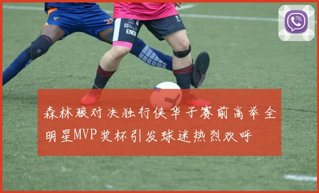 森林狼对决独行侠华子赛前高举全明星MVP奖杯引发球迷热烈欢呼
