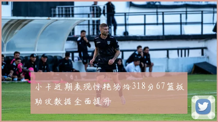 小卡近期表现惊艳场均318分67篮板助攻数据全面提升