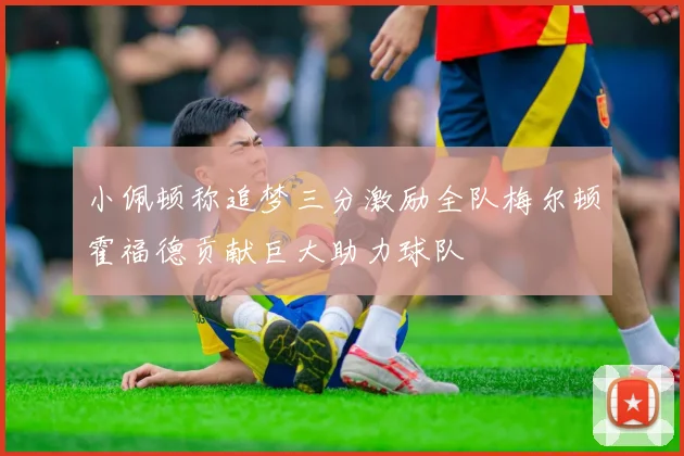 小佩顿称追梦三分激励全队梅尔顿霍福德贡献巨大助力球队