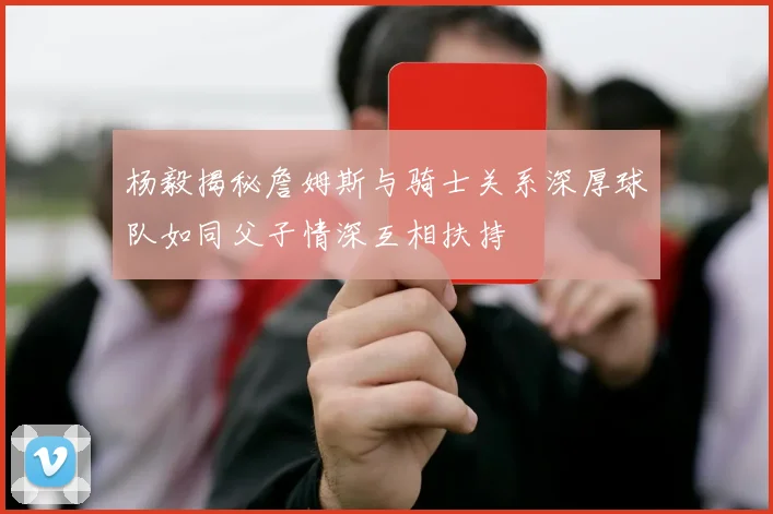 杨毅揭秘詹姆斯与骑士关系深厚球队如同父子情深互相扶持