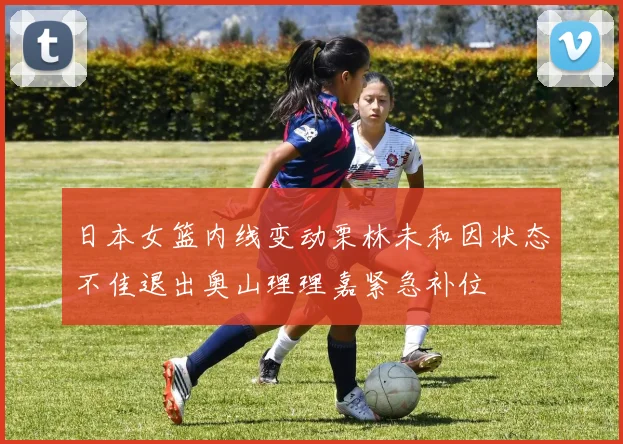 日本女篮内线变动栗林未和因状态不佳退出奥山理理嘉紧急补位
