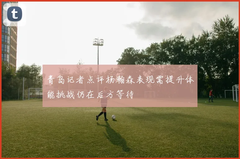 青岛记者点评杨瀚森表现需提升体能挑战仍在后方等待