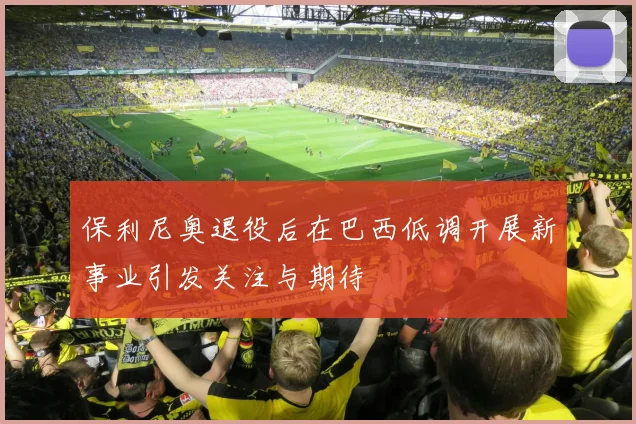 保利尼奥退役后在巴西低调开展新事业引发关注与期待