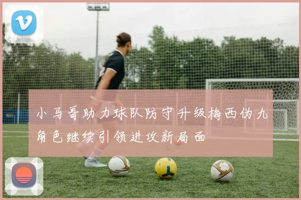 小马哥助力球队防守升级梅西伪九角色继续引领进攻新局面