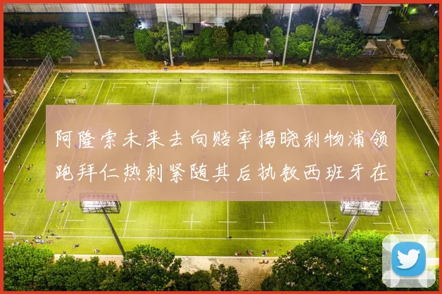 阿隆索未来去向赔率揭晓利物浦领跑拜仁热刺紧随其后执教西班牙在列
