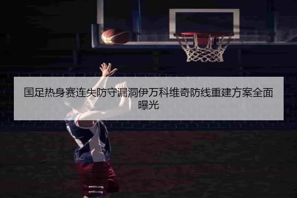 国足热身赛连失防守漏洞伊万科维奇防线重建方案全面曝光 | BSports